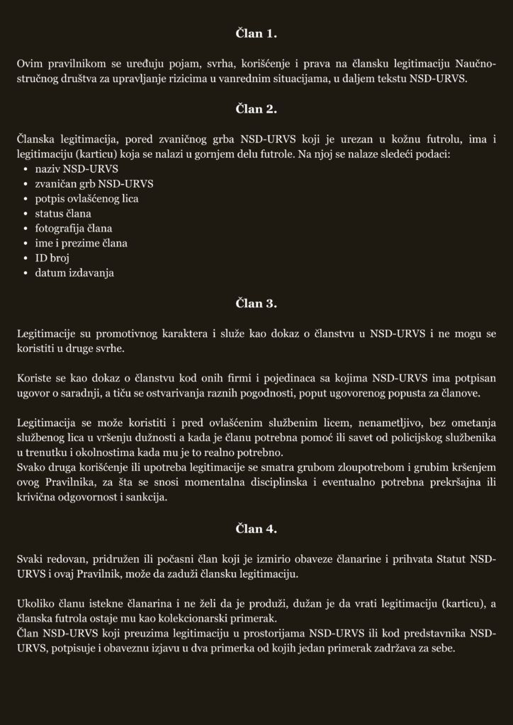 Članske legitimacije članova Naučno-stručnog društva za upravljanje rizicima u vanrednim situacijama Članske legitimacije članova Naučno-stručnog društva za upravljanje rizicima u vanrednim situacijama🇷🇸 ▪️ Pojam, svrha, način korišćenja i prava na člansku legitimaciju NSD-URVS uredjeni su Pravilnikom o članskim legitimacijama, značkama i uniformi Jedinica civilne zaštite opšte namene Naučno-stručnog društva za upravljanje rizicima u vanrednim situacijama. ▪️ Svaki član NSD-URVS koji je izmirio obaveze članarine i prihvata Statut NSD-URVS i ovaj Pravilnik, može da zaduži člansku legitimaciju. ▪️ Legitimacija se izdaje na osnovu zahteva člana Društva iskazanog slanjem imejla na adresu upravljanje.rizicima.vs@gmail.com